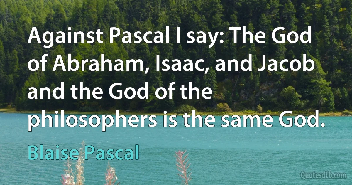 Against Pascal I say: The God of Abraham, Isaac, and Jacob and the God of the philosophers is the same God. (Blaise Pascal)