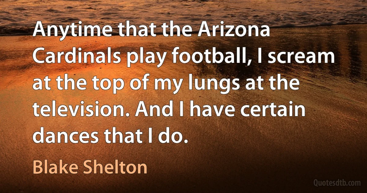 Anytime that the Arizona Cardinals play football, I scream at the top of my lungs at the television. And I have certain dances that I do. (Blake Shelton)