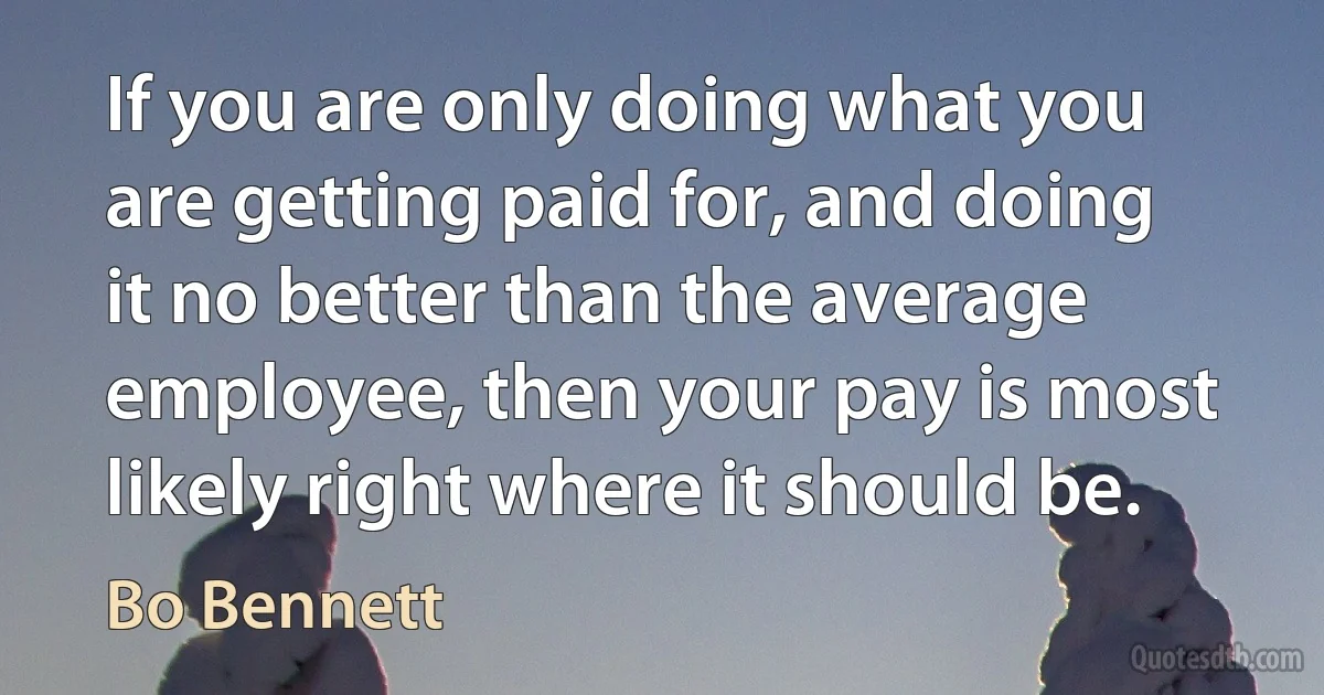 If you are only doing what you are getting paid for, and doing it no better than the average employee, then your pay is most likely right where it should be. (Bo Bennett)