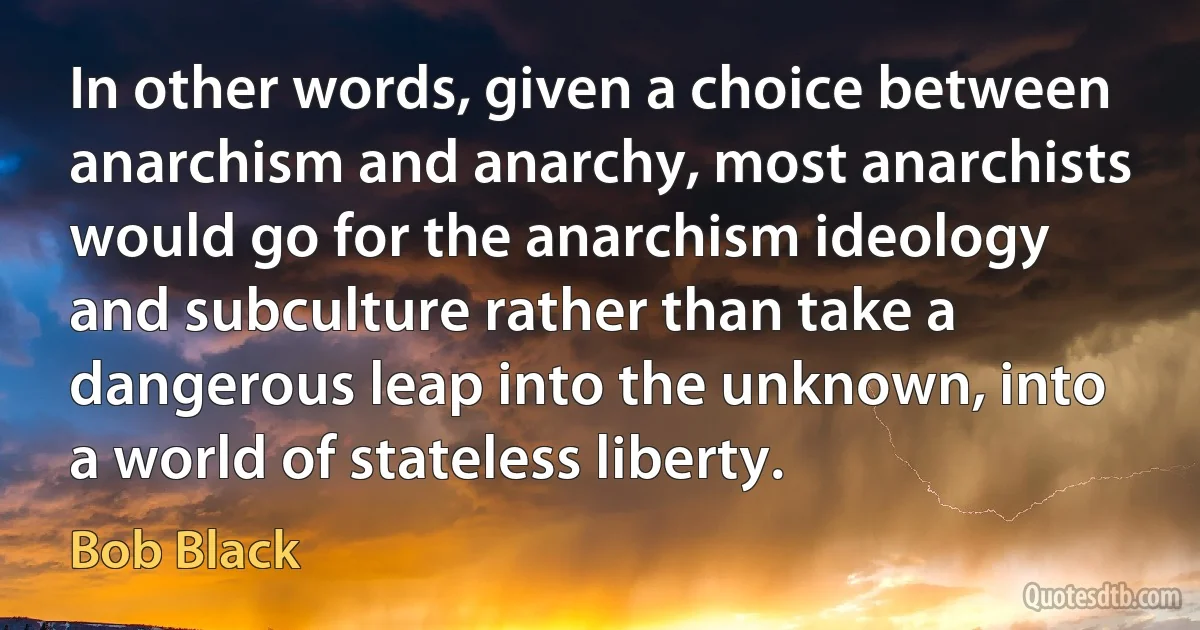 In other words, given a choice between anarchism and anarchy, most anarchists would go for the anarchism ideology and subculture rather than take a dangerous leap into the unknown, into a world of stateless liberty. (Bob Black)