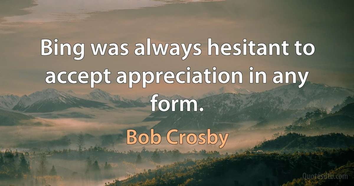 Bing was always hesitant to accept appreciation in any form. (Bob Crosby)