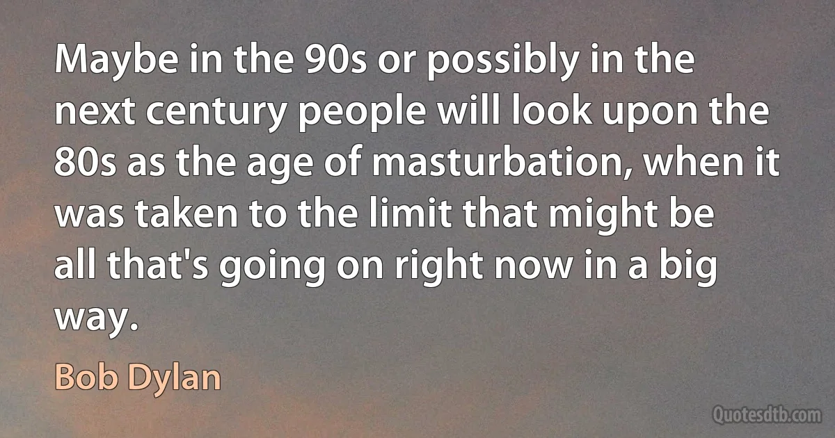 Maybe in the 90s or possibly in the next century people will look upon the 80s as the age of masturbation, when it was taken to the limit that might be all that's going on right now in a big way. (Bob Dylan)