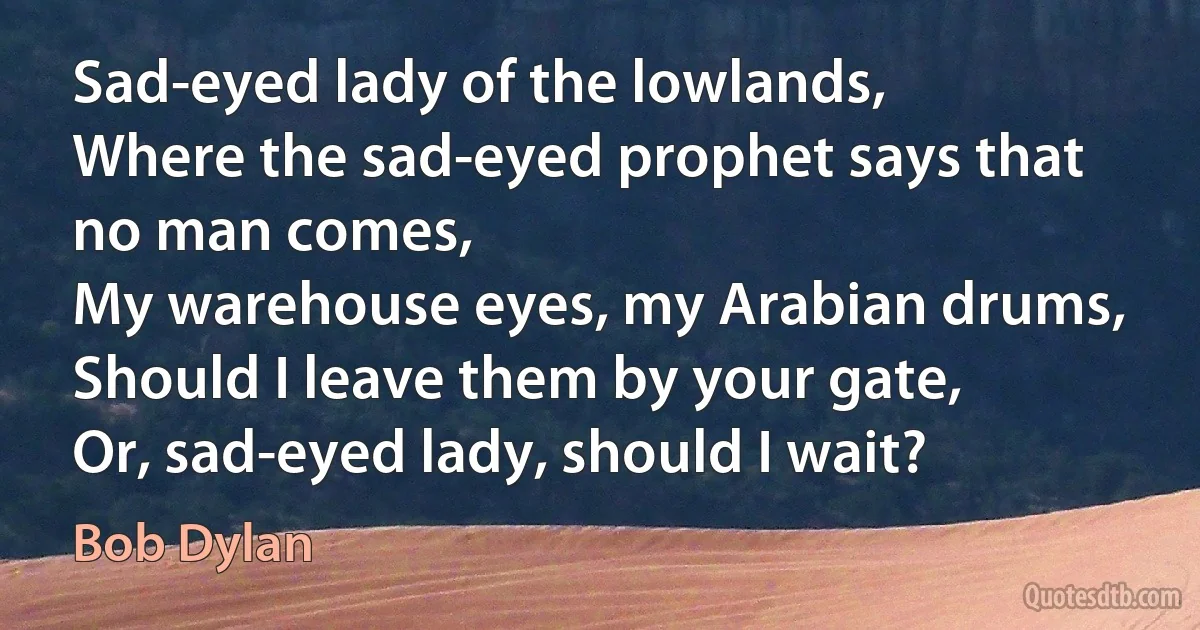 Sad-eyed lady of the lowlands,
Where the sad-eyed prophet says that no man comes,
My warehouse eyes, my Arabian drums,
Should I leave them by your gate,
Or, sad-eyed lady, should I wait? (Bob Dylan)