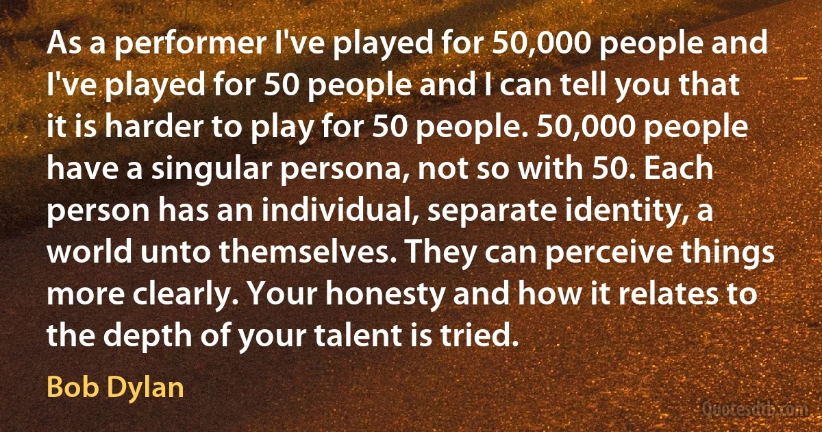 As a performer I've played for 50,000 people and I've played for 50 people and I can tell you that it is harder to play for 50 people. 50,000 people have a singular persona, not so with 50. Each person has an individual, separate identity, a world unto themselves. They can perceive things more clearly. Your honesty and how it relates to the depth of your talent is tried. (Bob Dylan)