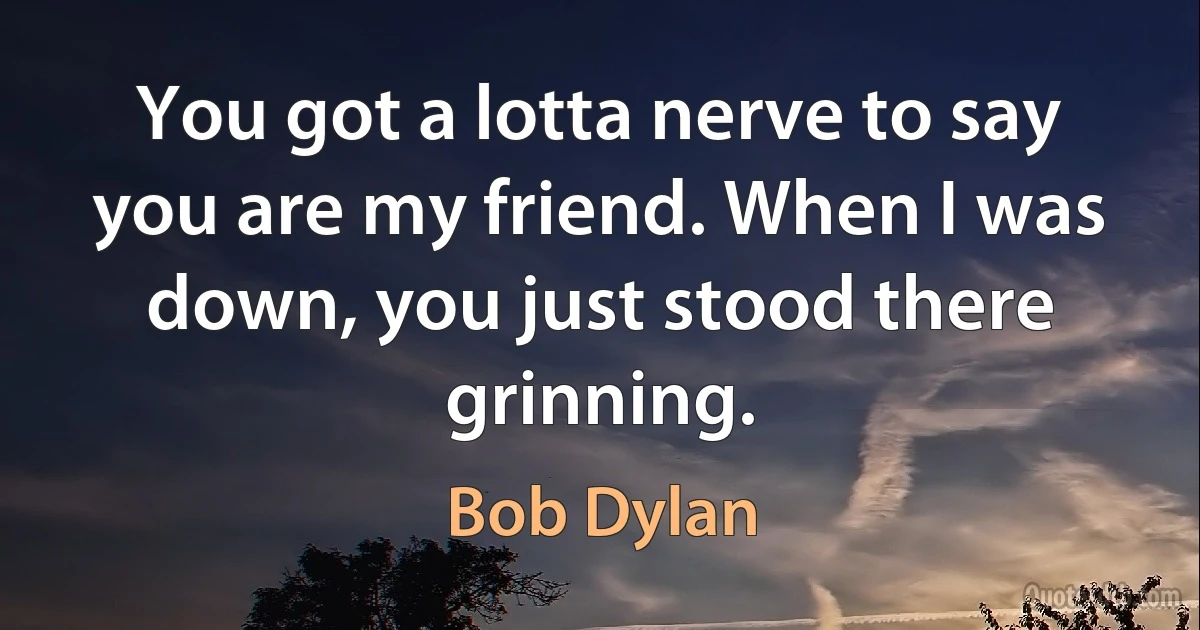 You got a lotta nerve to say you are my friend. When I was down, you just stood there grinning. (Bob Dylan)