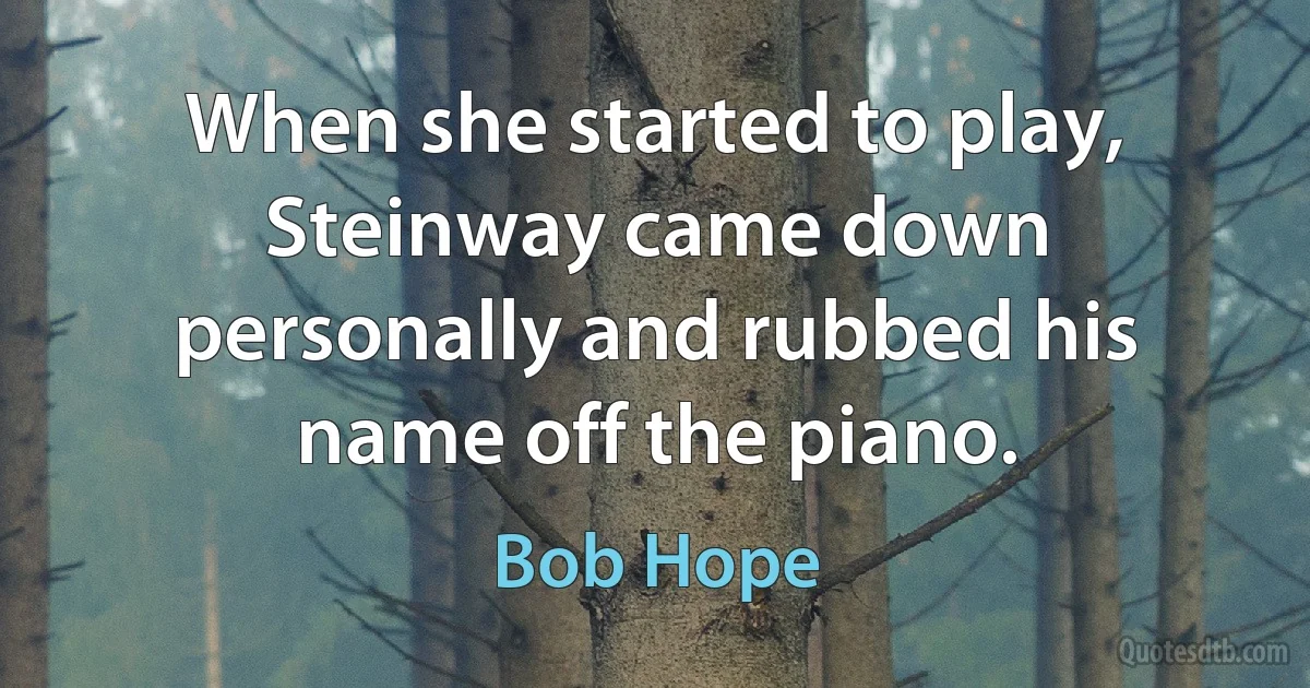 When she started to play, Steinway came down personally and rubbed his name off the piano. (Bob Hope)