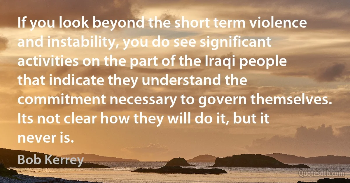 If you look beyond the short term violence and instability, you do see significant activities on the part of the Iraqi people that indicate they understand the commitment necessary to govern themselves. Its not clear how they will do it, but it never is. (Bob Kerrey)