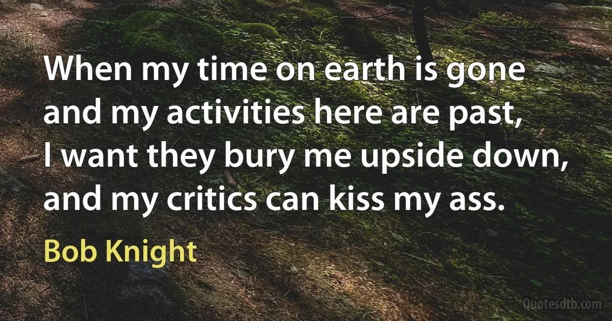 When my time on earth is gone and my activities here are past, I want they bury me upside down, and my critics can kiss my ass. (Bob Knight)