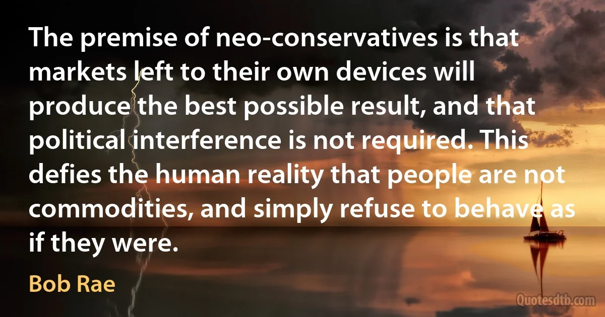 The premise of neo-conservatives is that markets left to their own devices will produce the best possible result, and that political interference is not required. This defies the human reality that people are not commodities, and simply refuse to behave as if they were. (Bob Rae)