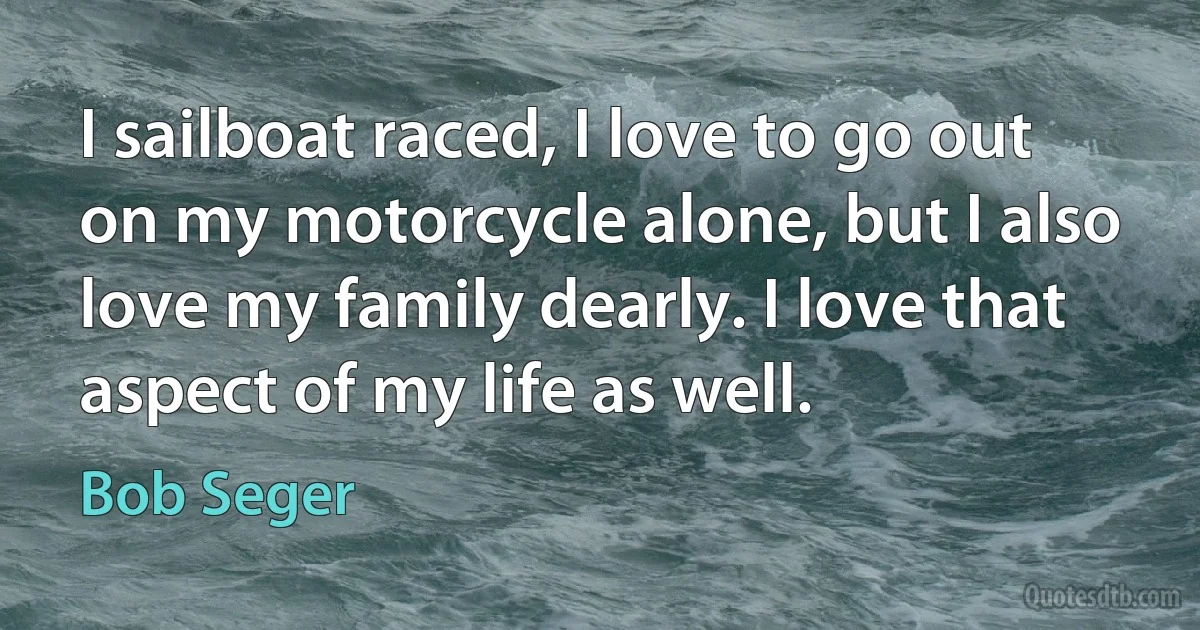 I sailboat raced, I love to go out on my motorcycle alone, but I also love my family dearly. I love that aspect of my life as well. (Bob Seger)