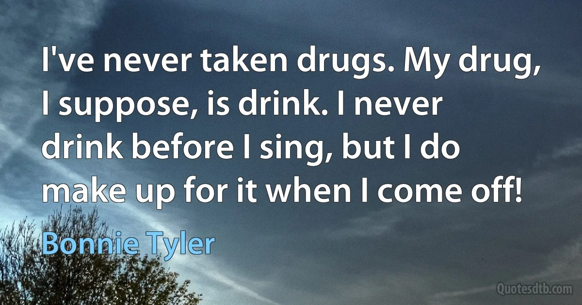 I've never taken drugs. My drug, I suppose, is drink. I never drink before I sing, but I do make up for it when I come off! (Bonnie Tyler)