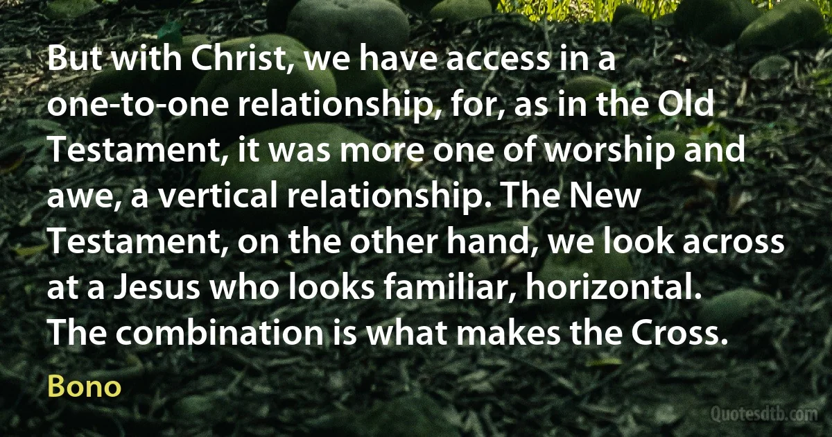 But with Christ, we have access in a one-to-one relationship, for, as in the Old Testament, it was more one of worship and awe, a vertical relationship. The New Testament, on the other hand, we look across at a Jesus who looks familiar, horizontal. The combination is what makes the Cross. (Bono)