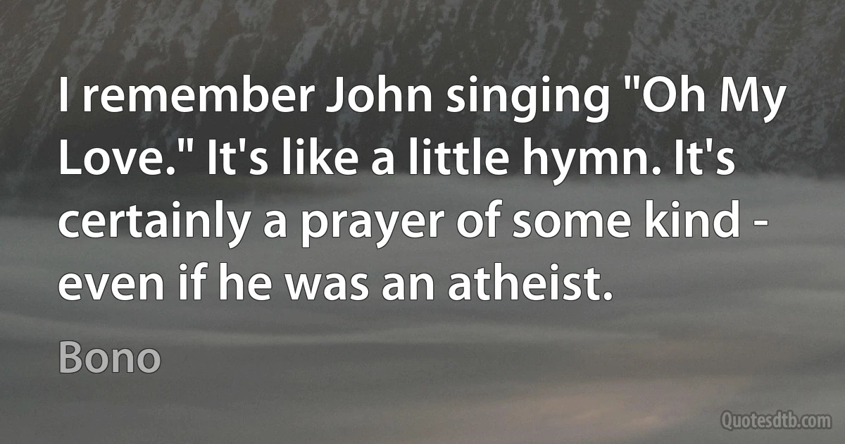 I remember John singing "Oh My Love." It's like a little hymn. It's certainly a prayer of some kind - even if he was an atheist. (Bono)