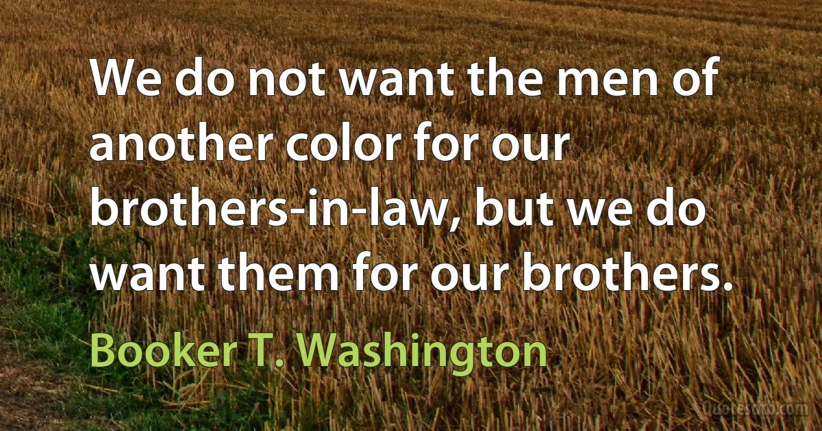 We do not want the men of another color for our brothers-in-law, but we do want them for our brothers. (Booker T. Washington)