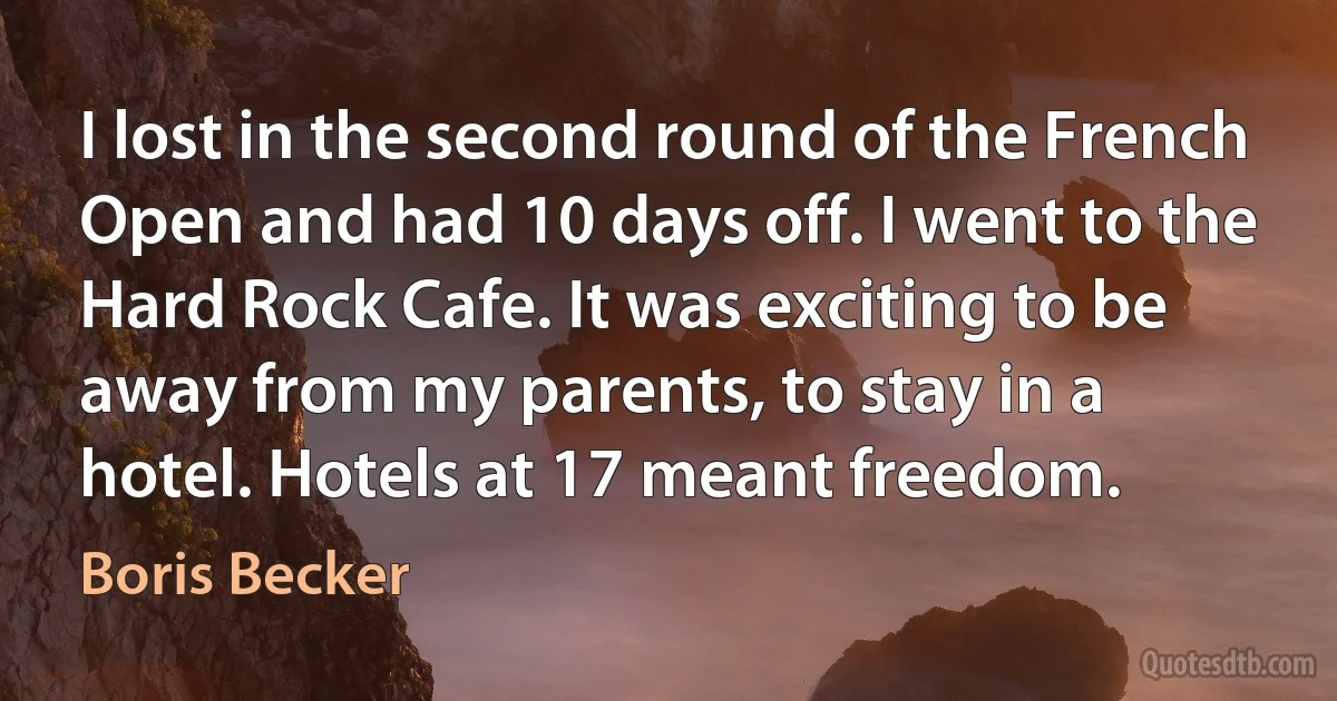 I lost in the second round of the French Open and had 10 days off. I went to the Hard Rock Cafe. It was exciting to be away from my parents, to stay in a hotel. Hotels at 17 meant freedom. (Boris Becker)