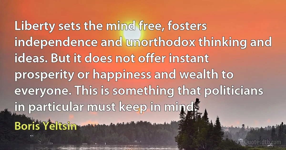 Liberty sets the mind free, fosters independence and unorthodox thinking and ideas. But it does not offer instant prosperity or happiness and wealth to everyone. This is something that politicians in particular must keep in mind. (Boris Yeltsin)