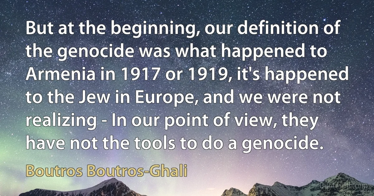 But at the beginning, our definition of the genocide was what happened to Armenia in 1917 or 1919, it's happened to the Jew in Europe, and we were not realizing - In our point of view, they have not the tools to do a genocide. (Boutros Boutros-Ghali)