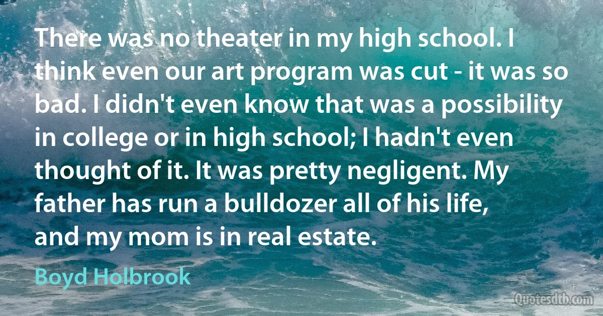 There was no theater in my high school. I think even our art program was cut - it was so bad. I didn't even know that was a possibility in college or in high school; I hadn't even thought of it. It was pretty negligent. My father has run a bulldozer all of his life, and my mom is in real estate. (Boyd Holbrook)