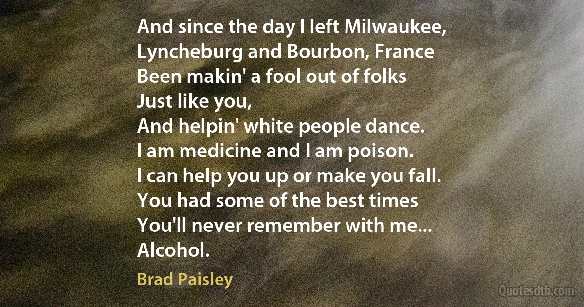 And since the day I left Milwaukee,
Lyncheburg and Bourbon, France
Been makin' a fool out of folks
Just like you,
And helpin' white people dance.
I am medicine and I am poison.
I can help you up or make you fall.
You had some of the best times
You'll never remember with me...
Alcohol. (Brad Paisley)