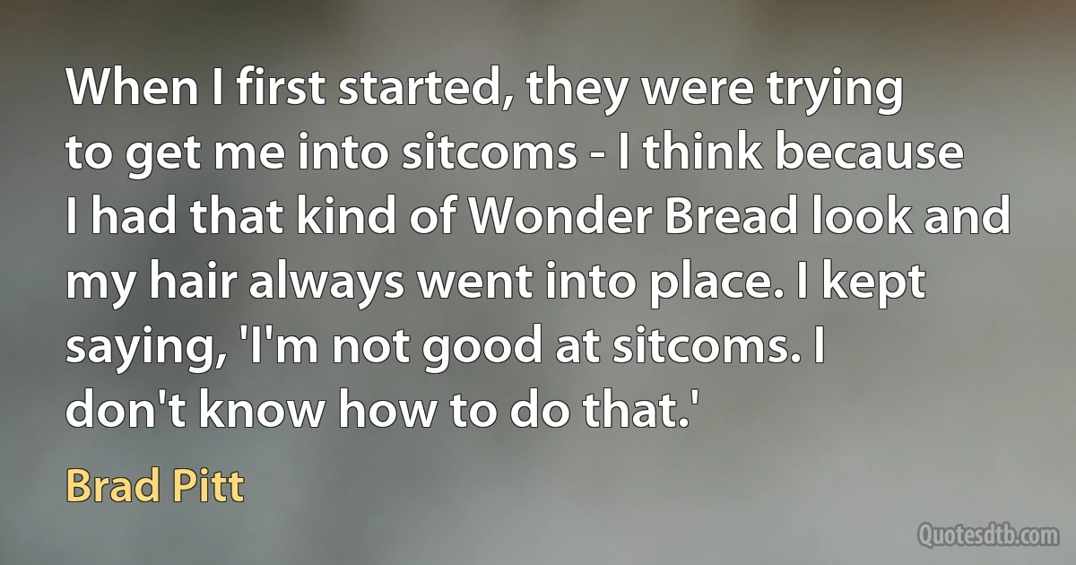 When I first started, they were trying to get me into sitcoms - I think because I had that kind of Wonder Bread look and my hair always went into place. I kept saying, 'I'm not good at sitcoms. I don't know how to do that.' (Brad Pitt)