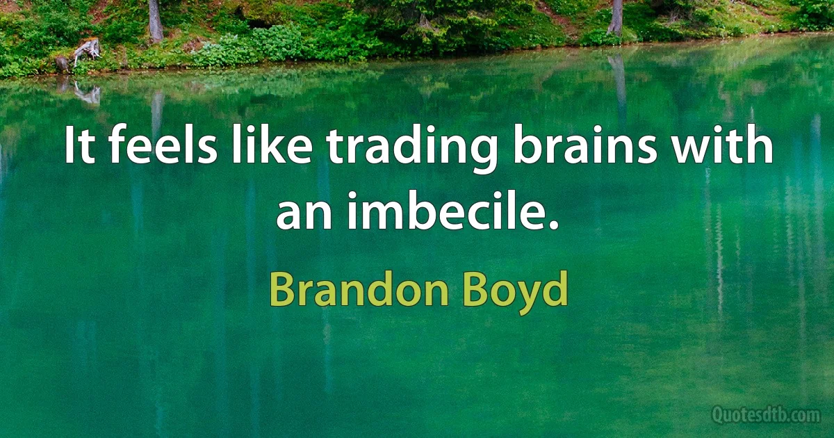 It feels like trading brains with an imbecile. (Brandon Boyd)