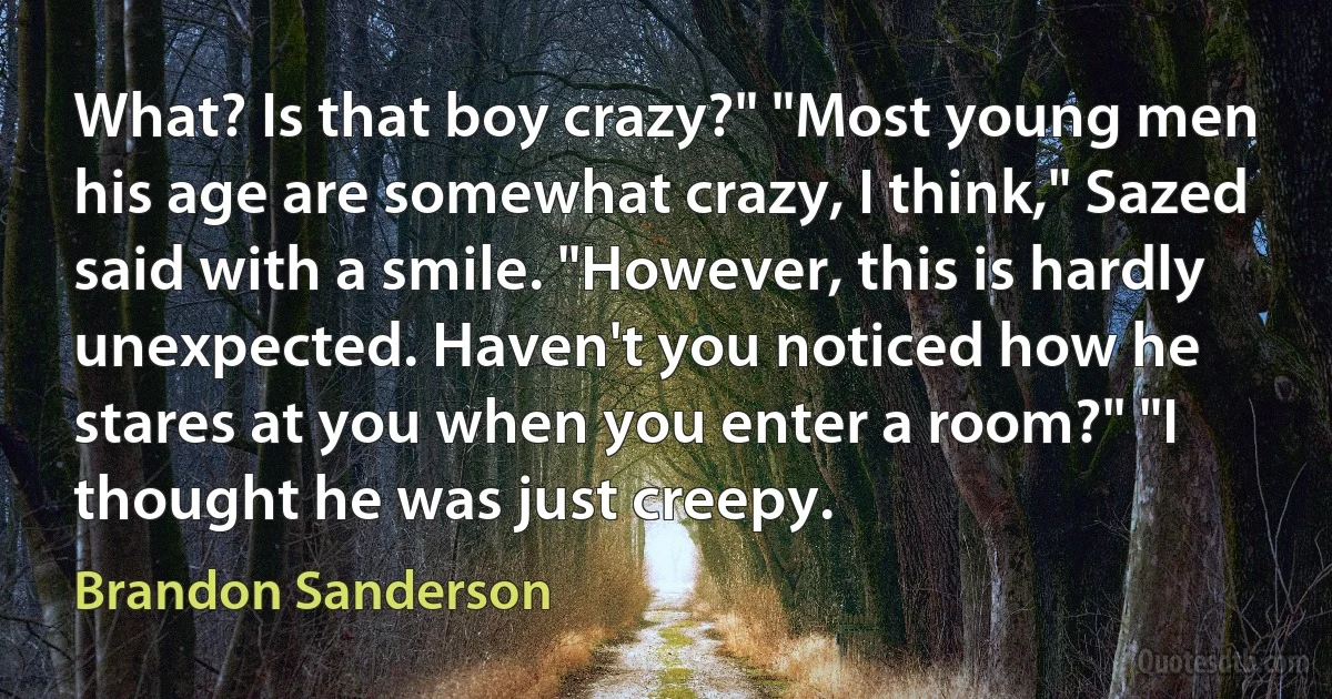 What? Is that boy crazy?" "Most young men his age are somewhat crazy, I think," Sazed said with a smile. "However, this is hardly unexpected. Haven't you noticed how he stares at you when you enter a room?" "I thought he was just creepy. (Brandon Sanderson)