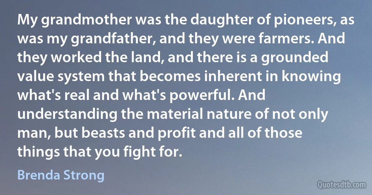 My grandmother was the daughter of pioneers, as was my grandfather, and they were farmers. And they worked the land, and there is a grounded value system that becomes inherent in knowing what's real and what's powerful. And understanding the material nature of not only man, but beasts and profit and all of those things that you fight for. (Brenda Strong)