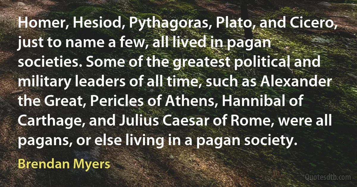 Homer, Hesiod, Pythagoras, Plato, and Cicero, just to name a few, all lived in pagan societies. Some of the greatest political and military leaders of all time, such as Alexander the Great, Pericles of Athens, Hannibal of Carthage, and Julius Caesar of Rome, were all pagans, or else living in a pagan society. (Brendan Myers)