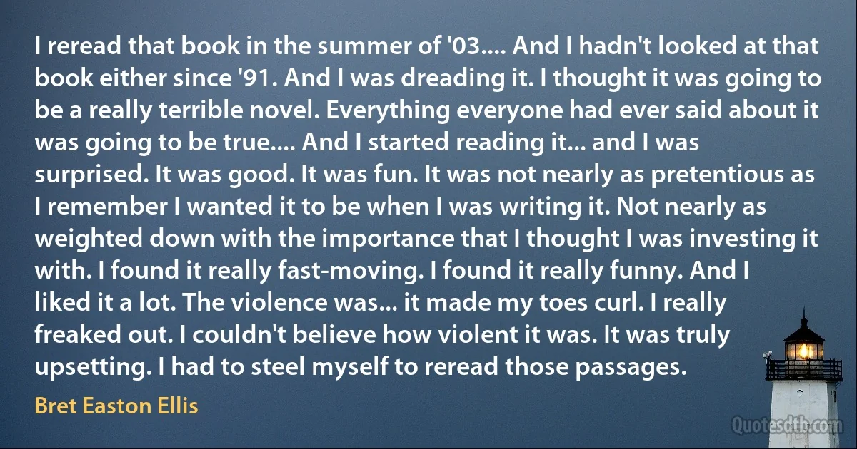 I reread that book in the summer of '03.... And I hadn't looked at that book either since '91. And I was dreading it. I thought it was going to be a really terrible novel. Everything everyone had ever said about it was going to be true.... And I started reading it... and I was surprised. It was good. It was fun. It was not nearly as pretentious as I remember I wanted it to be when I was writing it. Not nearly as weighted down with the importance that I thought I was investing it with. I found it really fast-moving. I found it really funny. And I liked it a lot. The violence was... it made my toes curl. I really freaked out. I couldn't believe how violent it was. It was truly upsetting. I had to steel myself to reread those passages. (Bret Easton Ellis)