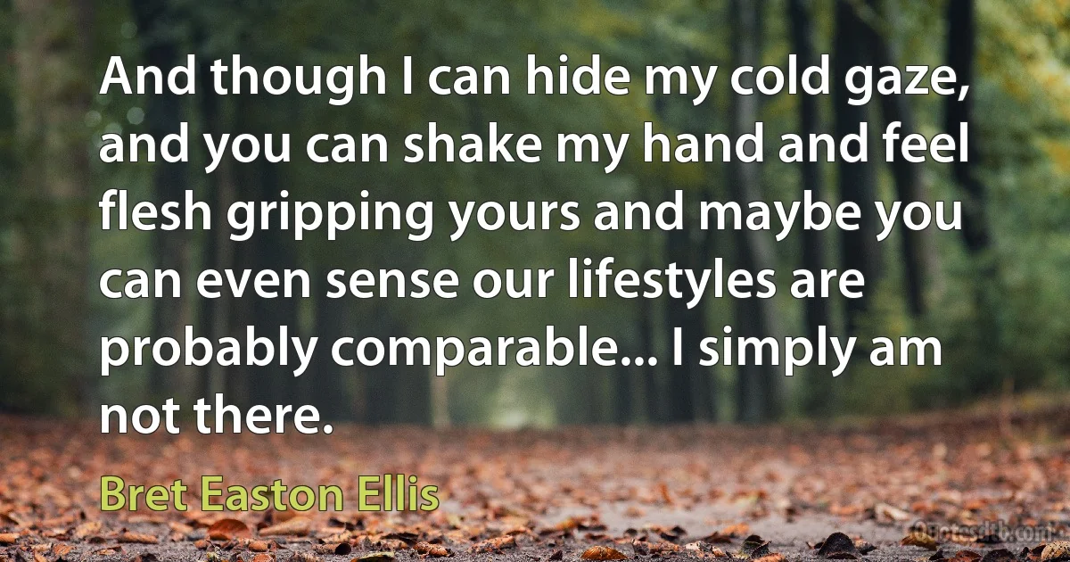 And though I can hide my cold gaze, and you can shake my hand and feel flesh gripping yours and maybe you can even sense our lifestyles are probably comparable... I simply am not there. (Bret Easton Ellis)