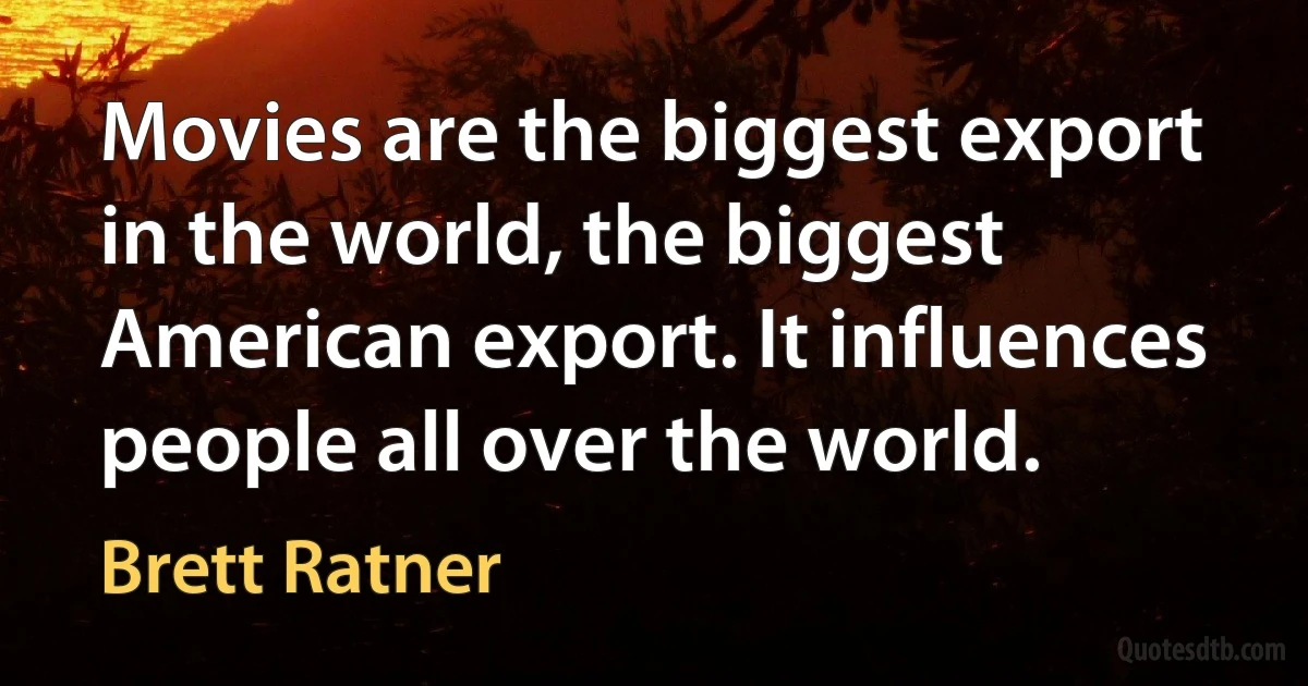 Movies are the biggest export in the world, the biggest American export. It influences people all over the world. (Brett Ratner)