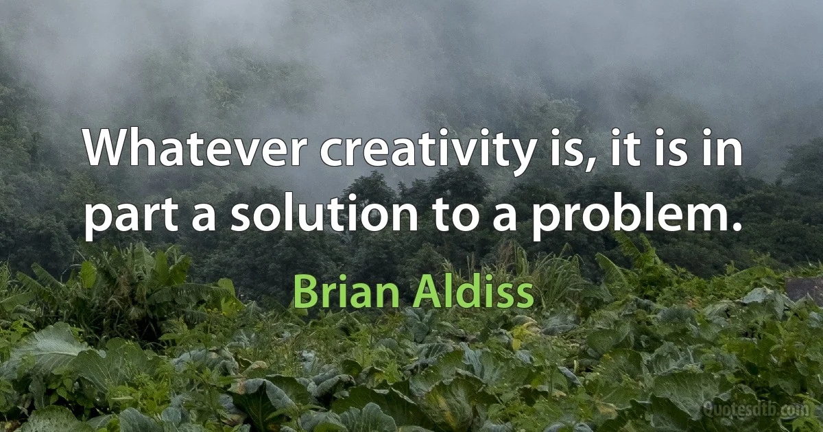 Whatever creativity is, it is in part a solution to a problem. (Brian Aldiss)