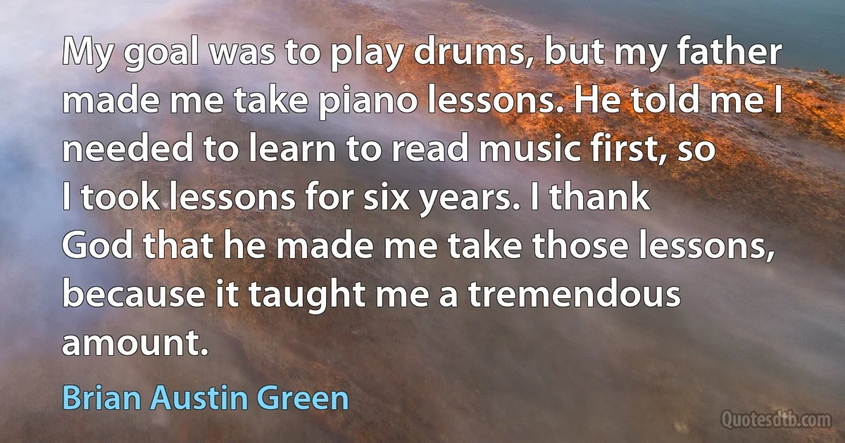 My goal was to play drums, but my father made me take piano lessons. He told me I needed to learn to read music first, so I took lessons for six years. I thank God that he made me take those lessons, because it taught me a tremendous amount. (Brian Austin Green)