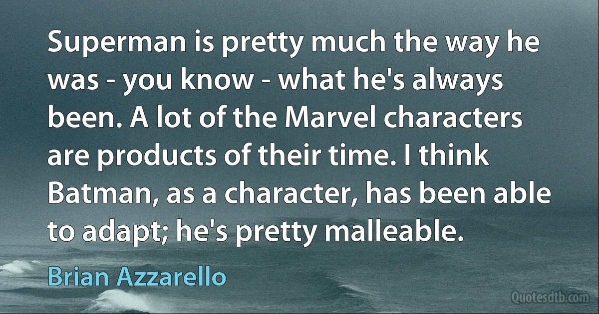 Superman is pretty much the way he was - you know - what he's always been. A lot of the Marvel characters are products of their time. I think Batman, as a character, has been able to adapt; he's pretty malleable. (Brian Azzarello)