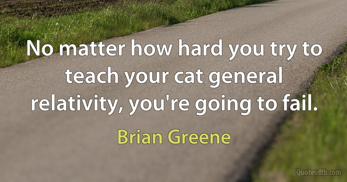 No matter how hard you try to teach your cat general relativity, you're going to fail. (Brian Greene)