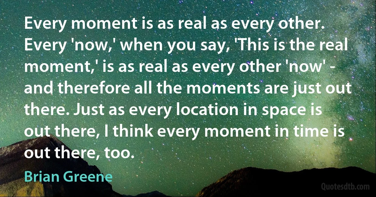 Every moment is as real as every other. Every 'now,' when you say, 'This is the real moment,' is as real as every other 'now' - and therefore all the moments are just out there. Just as every location in space is out there, I think every moment in time is out there, too. (Brian Greene)