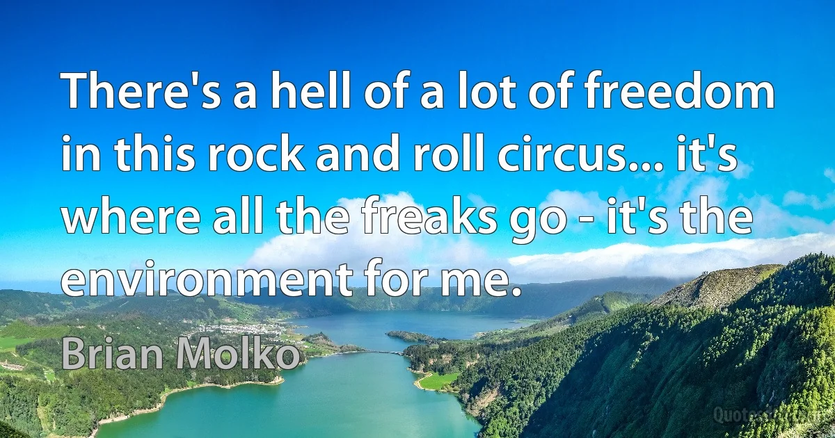 There's a hell of a lot of freedom in this rock and roll circus... it's where all the freaks go - it's the environment for me. (Brian Molko)