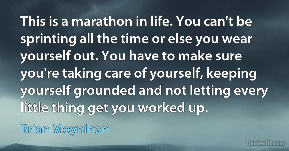 This is a marathon in life. You can't be sprinting all the time or else you wear yourself out. You have to make sure you're taking care of yourself, keeping yourself grounded and not letting every little thing get you worked up. (Brian Moynihan)