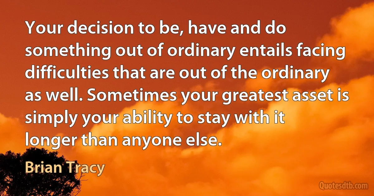 Your decision to be, have and do something out of ordinary entails facing difficulties that are out of the ordinary as well. Sometimes your greatest asset is simply your ability to stay with it longer than anyone else. (Brian Tracy)