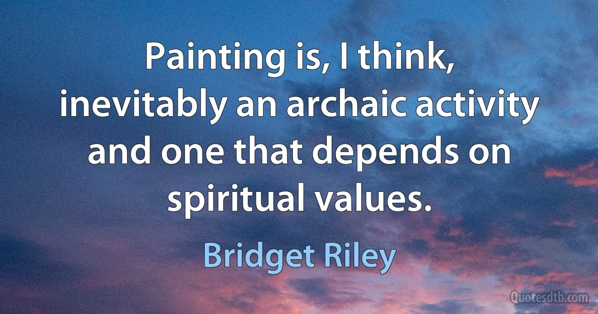 Painting is, I think, inevitably an archaic activity and one that depends on spiritual values. (Bridget Riley)