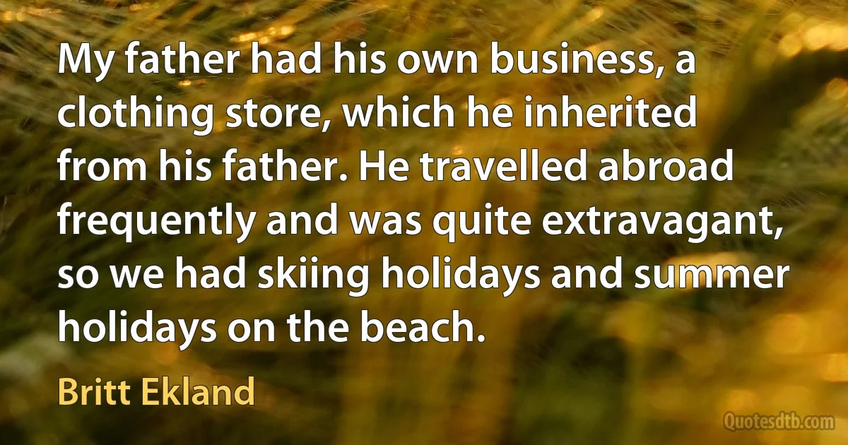 My father had his own business, a clothing store, which he inherited from his father. He travelled abroad frequently and was quite extravagant, so we had skiing holidays and summer holidays on the beach. (Britt Ekland)