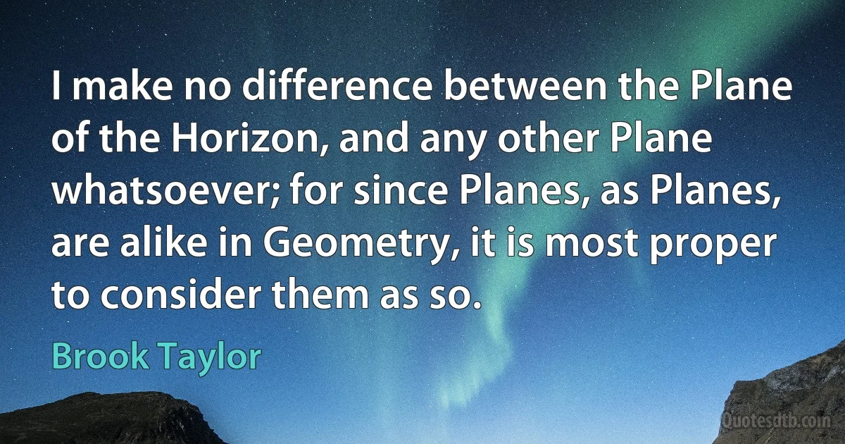 I make no difference between the Plane of the Horizon, and any other Plane whatsoever; for since Planes, as Planes, are alike in Geometry, it is most proper to consider them as so. (Brook Taylor)