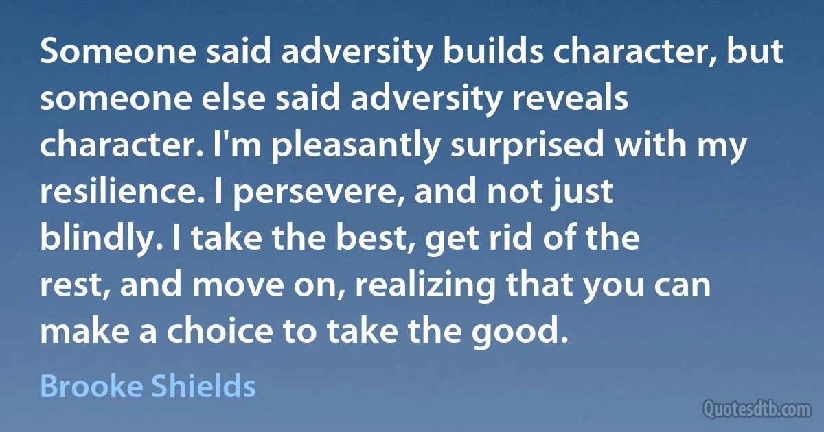 Someone said adversity builds character, but someone else said adversity reveals character. I'm pleasantly surprised with my resilience. I persevere, and not just blindly. I take the best, get rid of the rest, and move on, realizing that you can make a choice to take the good. (Brooke Shields)