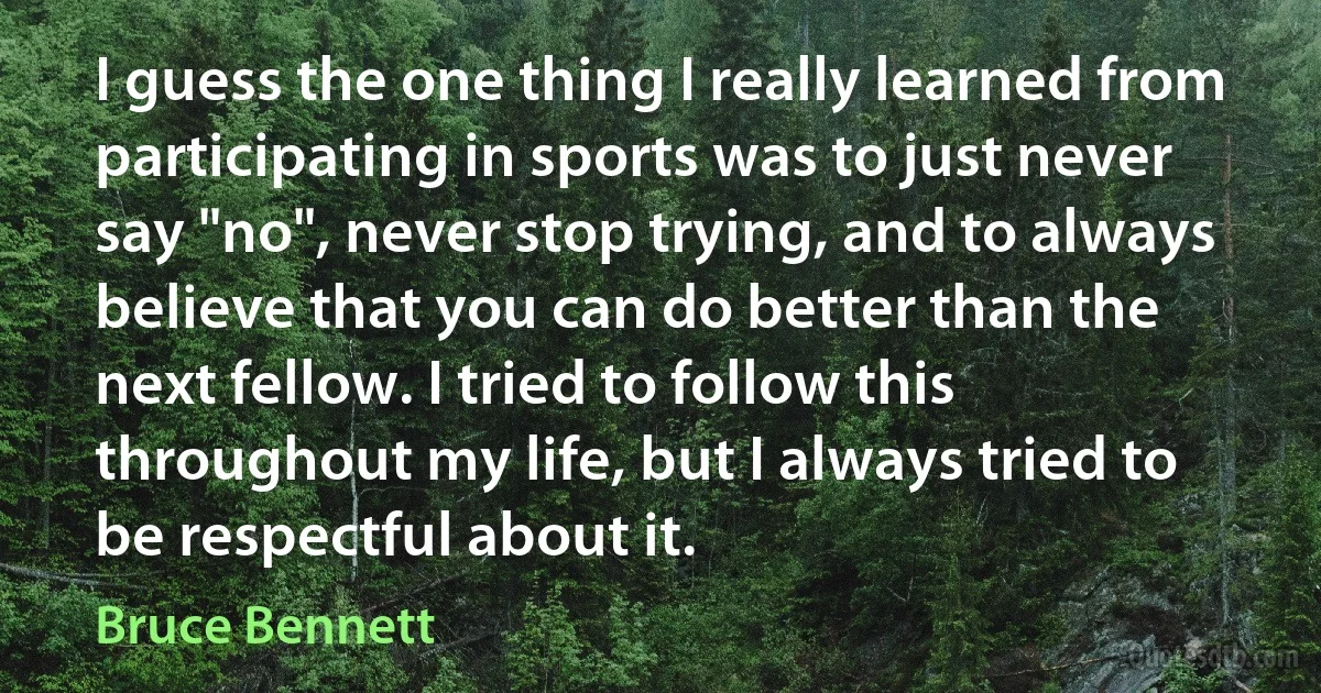 I guess the one thing I really learned from participating in sports was to just never say "no", never stop trying, and to always believe that you can do better than the next fellow. I tried to follow this throughout my life, but I always tried to be respectful about it. (Bruce Bennett)