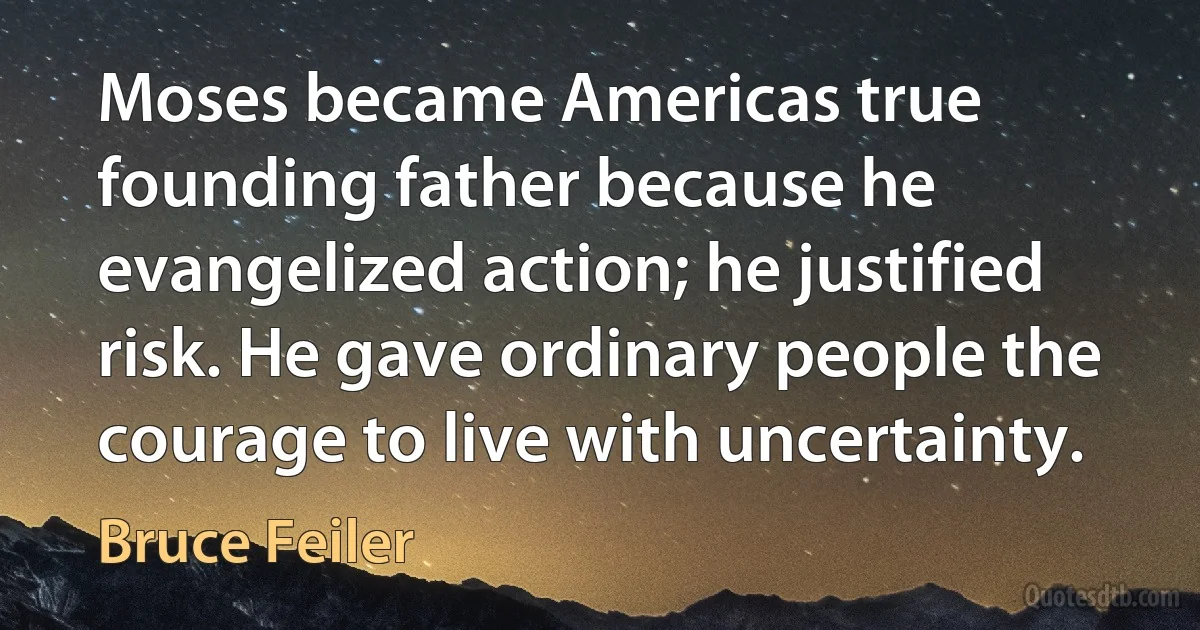 Moses became Americas true founding father because he evangelized action; he justified risk. He gave ordinary people the courage to live with uncertainty. (Bruce Feiler)