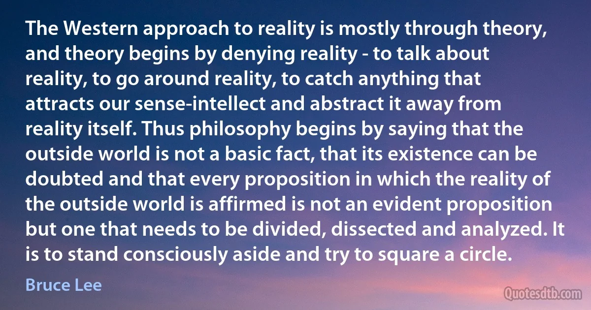 The Western approach to reality is mostly through theory, and theory begins by denying reality - to talk about reality, to go around reality, to catch anything that attracts our sense-intellect and abstract it away from reality itself. Thus philosophy begins by saying that the outside world is not a basic fact, that its existence can be doubted and that every proposition in which the reality of the outside world is affirmed is not an evident proposition but one that needs to be divided, dissected and analyzed. It is to stand consciously aside and try to square a circle. (Bruce Lee)