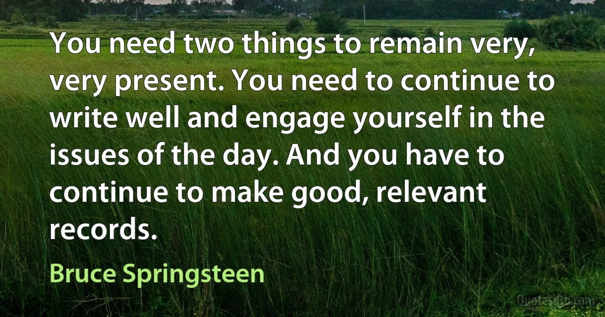 You need two things to remain very, very present. You need to continue to write well and engage yourself in the issues of the day. And you have to continue to make good, relevant records. (Bruce Springsteen)