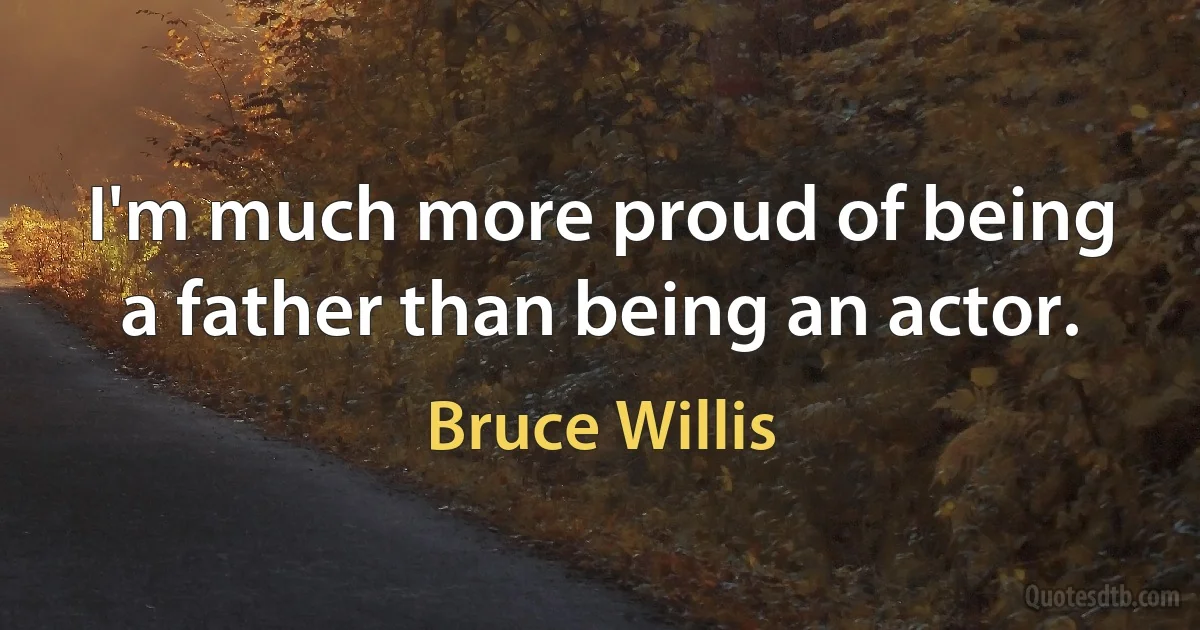 I'm much more proud of being a father than being an actor. (Bruce Willis)