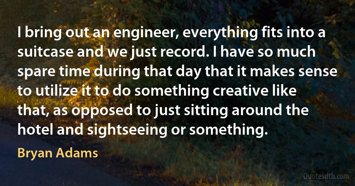 I bring out an engineer, everything fits into a suitcase and we just record. I have so much spare time during that day that it makes sense to utilize it to do something creative like that, as opposed to just sitting around the hotel and sightseeing or something. (Bryan Adams)