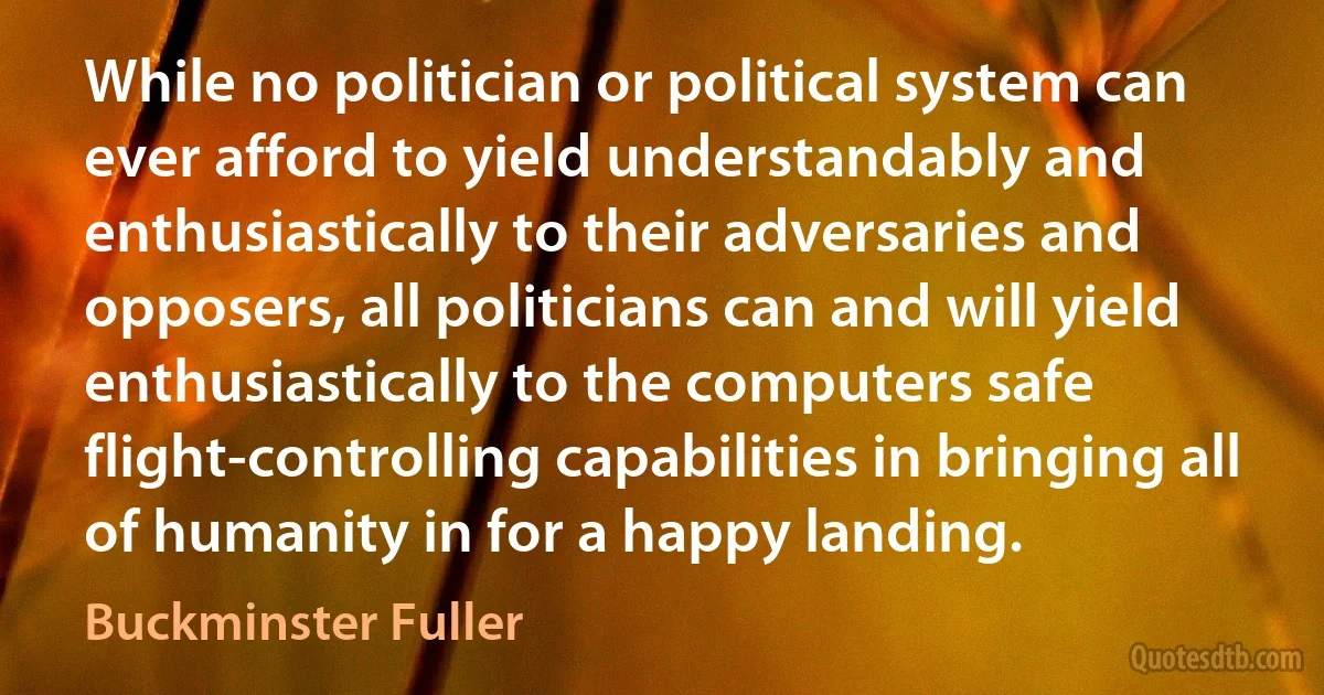 While no politician or political system can ever afford to yield understandably and enthusiastically to their adversaries and opposers, all politicians can and will yield enthusiastically to the computers safe flight-controlling capabilities in bringing all of humanity in for a happy landing. (Buckminster Fuller)